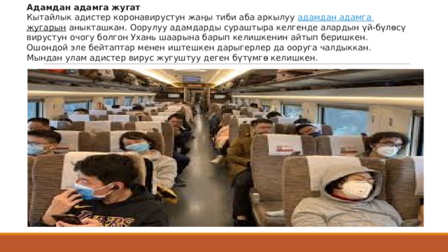 Адамдан адамга жугат Кытайлык адистер коронавирустун жаңы тиби аба аркылуу  адамдан  адамга  жугарын  аныкташкан. Оорулуу адамдарды сураштыра келгенде алардын үй-бүлөсү вирустун очогу болгон Ухань шаарына барып келишкенин айтып беришкен. Ошондой эле бейтаптар менен иштешкен дарыгерлер да ооруга чалдыккан. Мындан улам адистер вирус жугуштуу деген бүтүмгө келишкен. 