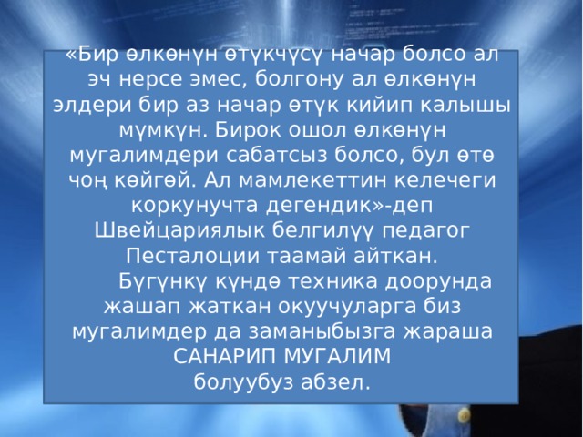 «Бир өлкөнүн өтүкчүсү начар болсо ал эч нерсе эмес, болгону ал өлкөнүн элдери бир аз начар өтүк кийип калышы мүмкүн. Бирок ошол өлкөнүн мугалимдери сабатсыз болсо, бул өтө чоң көйгөй. Ал мамлекеттин келечеги коркунучта дегендик»-деп Швейцариялык белгилүү педагог Песталоции таамай айткан.  Бүгүнкү күндө техника доорунда жашап жаткан окуучуларга биз мугалимдер да заманыбызга жараша  САНАРИП МУГАЛИМ болуубуз абзел. 