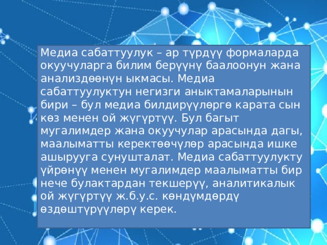 Медиа сабаттуулук – ар түрдүү формаларда окуучуларга билим берүүнү баалоонун жана анализдөөнүн ыкмасы. Медиа сабаттуулуктун негизги аныктамаларынын бири – бул медиа билдирүүлөргө карата сын көз менен ой жүгүртүү. Бул багыт мугалимдер жана окуучулар арасында дагы, маалыматты керектөөчүлөр арасында ишке ашырууга сунушталат. Медиа сабаттуулукту үйрөнүү менен мугалимдер маалыматты бир нече булактардан текшерүү, аналитикалык ой жүгүртүү ж.б.у.с. көндүмдөрдү өздөштүрүүлөрү керек. 
