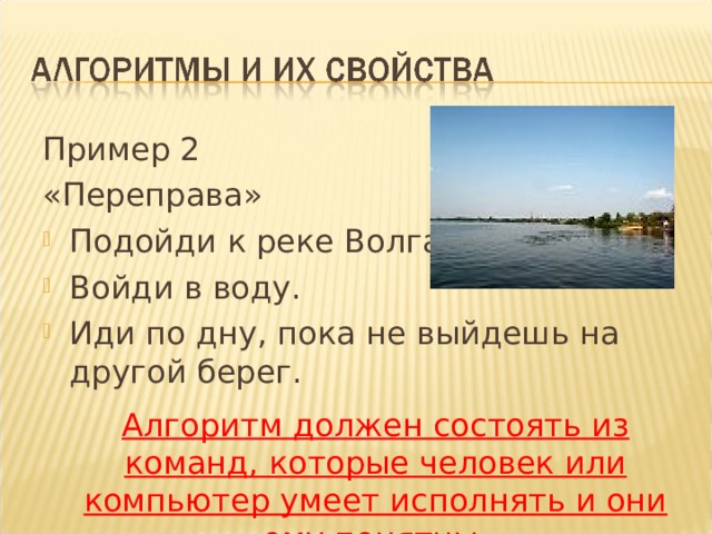 Пример 2 «Переправа» Подойди к реке Волга. Войди в воду. Иди по дну, пока не выйдешь на другой берег.  Алгоритм должен состоять из команд, которые человек или компьютер умеет исполнять и они ему понятны. 
