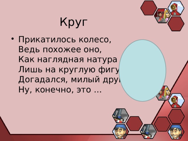 Круг Прикатилось колесо,  Ведь похожее оно,  Как наглядная натура  Лишь на круглую фигуру.  Догадался, милый друг?  Ну, конечно, это … 