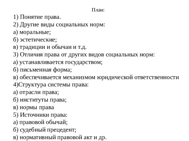 План: 1) Понятие права. 2) Другие виды социальных норм: а) моральные; б) эстетические; в) традиции и обычаи и т.д. 3) Отличия права от других видов социальных норм: а) устанавливается государством; б) письменная форма; в) обеспечивается механизмом юридической ответственности 4)Структура системы права: а) отрасли права; б) институты права; в) нормы права 5) Источники права: а) правовой обычай; б) судебный прецедент; в) нормативный правовой акт и др. 