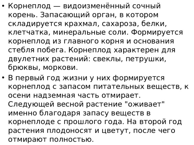 Корнеплод — видоизменённый сочный корень. Запасающий орган, в котором складируется крахмал, сахароза, белки, клетчатка, минеральные соли. Формируется корнеплод из главного корня и основания стебля побега. Корнеплод характерен для двулетних растений: свеклы, петрушки, брюквы, моркови. В первый год жизни у них формируется корнеплод с запасом питательных веществ, к осени надземная часть отмирает. Следующей весной растение 