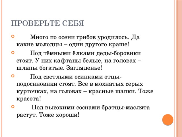 Проверьте себя  Много по осени грибов уродилось. Да какие молодцы – один другого краше!  Под тёмными ёлками деды-боровики стоят. У них кафтаны белые, на головах – шляпы богатые. Загляденье!  Под светлыми осинками отцы-подосиновики стоят. Все в мохнатых серых курточках, на головах – красные шапки. Тоже красота!  Под высокими соснами братцы-маслята растут. Тоже хороши! 