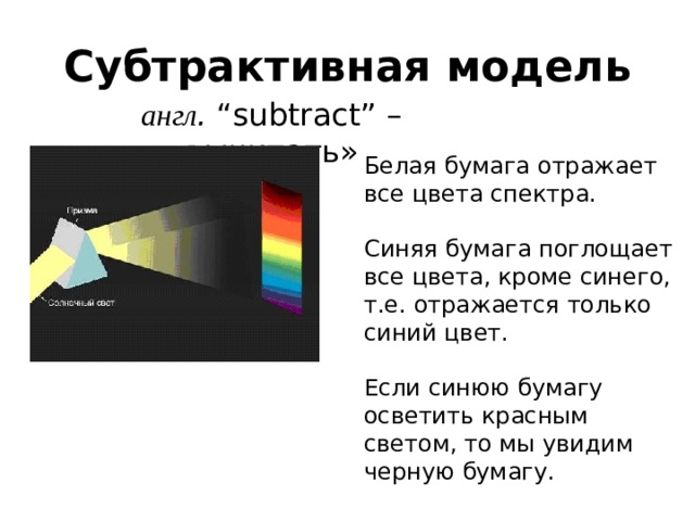 Субтрактивная модель англ . “subtract” – «вычитать» Белая бумага отражает все цвета спектра. Синяя бумага поглощает все цвета, кроме синего, т.е. отражается только синий цвет. Если синюю бумагу осветить красным светом, то мы увидим черную бумагу. 