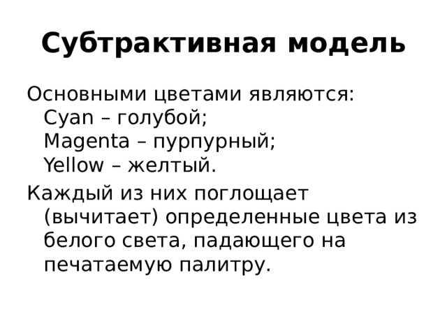 Субтрактивная модель Основными цветами являются:  Cyan – голубой;  Magenta – пурпурный;  Yellow – желтый. Каждый из них поглощает (вычитает) определенные цвета из белого света, падающего на печатаемую палитру. 