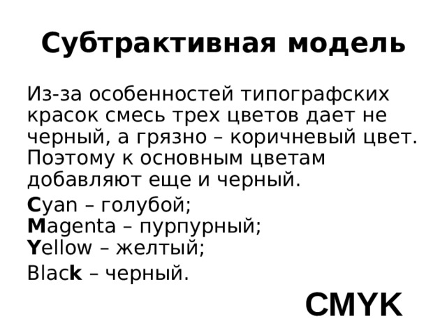 Субтрактивная модель Из-за особенностей типографских красок смесь трех цветов дает не черный, а грязно – коричневый цвет. Поэтому к основным цветам добавляют еще и черный. C yan – голубой;  M agenta – пурпурный;  Y ellow – желтый; Blac k – черный. CMYK 