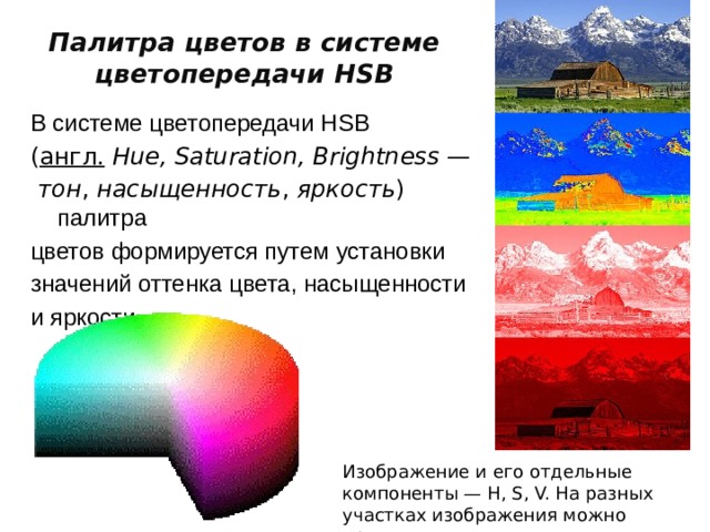 Палитра цветов в системе цветопередачи HSB В системе цветопередачи HSB ( англ.   Hue, Saturation, Brightness  —   тон ,  насыщенность ,  яркость ) палитра цветов формируется путем установки значений оттенка цвета, насыщенности и яркости Изображение и его отдельные компоненты — H, S, V. На разных участках изображения можно проследить изменения компонент 