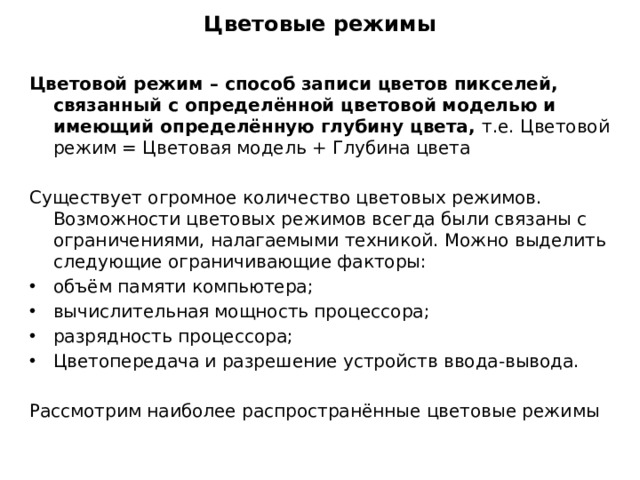 Цветовые режимы Цветовой режим – способ записи цветов пикселей, связанный с определённой цветовой моделью и имеющий определённую глубину цвета, т.е. Цветовой режим = Цветовая модель + Глубина цвета Существует огромное количество цветовых режимов. Возможности цветовых режимов всегда были связаны с ограничениями, налагаемыми техникой. Можно выделить следующие ограничивающие факторы: объём памяти компьютера; вычислительная мощность процессора; разрядность процессора; Цветопередача и разрешение устройств ввода-вывода. Рассмотрим наиболее распространённые цветовые режимы 