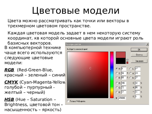 Цветовые модели Цвета можно рассматривать как точки или векторы в трехмерном цветовом пространстве. Каждая цветовая модель задает в нем некоторую систему координат, кв которой основные цвета модели играют роль базисных векторов. В компьютерной технике чаще всего используются следующие цветовые модели: RGB (Red-Green-Blue, красный – зеленый – синий) CMYK (Cyan-Magenta-Yellow, голубой – пурпурный - желтый – черный) HSB (Hue – Saturation – Brightness, цветовой тон – насыщенность – яркость) 