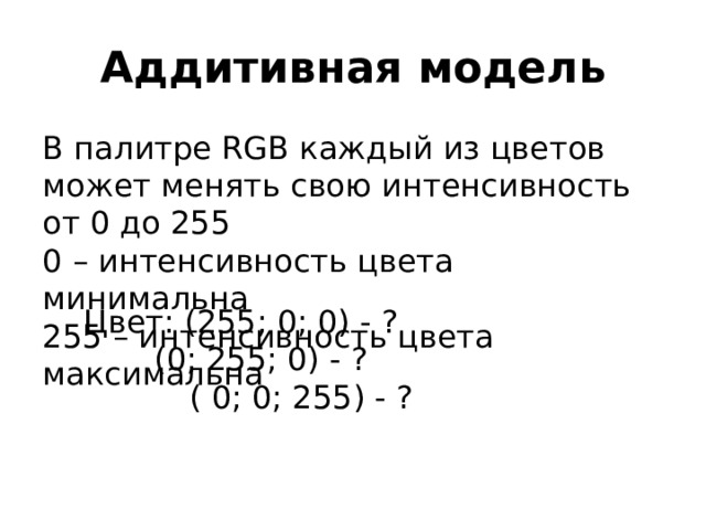 Аддитивная модель В палитре RGB каждый из цветов может менять свою интенсивность от 0 до 255  0 – интенсивность цвета минимальна  255 – интенсивность цвета максимальна Цвет: (255; 0; 0) - ?   (0; 255; 0) - ?    ( 0; 0; 255) - ? 
