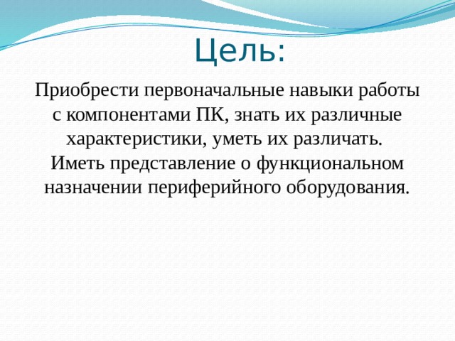 Цель: Приобрести первоначальные навыки работы с компонентами ПК, знать их различные характеристики, уметь их различать. Иметь представление о функциональном назначении периферийного оборудования. 