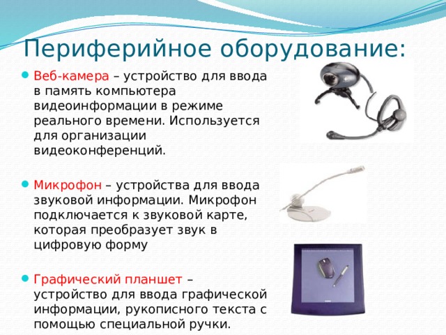 Периферийное оборудование: Веб-камера – устройство для ввода в память компьютера видеоинформации в режиме реального времени. Используется для организации видеоконференций. Микрофон – устройства для ввода звуковой информации. Микрофон подключается к звуковой карте, которая преобразует звук в цифровую форму Графический планшет – устройство для ввода графической информации, рукописного текста с помощью специальной ручки. 