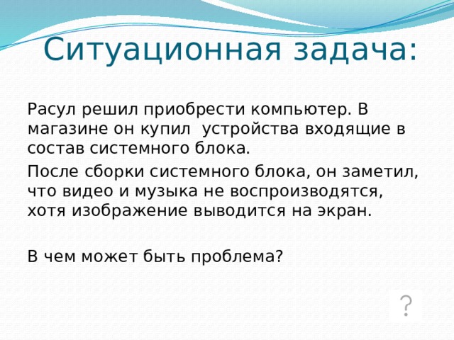 Ситуационная задача: Расул решил приобрести компьютер. В магазине он купил устройства входящие в состав системного блока. После сборки системного блока, он заметил, что видео и музыка не воспроизводятся, хотя изображение выводится на экран. В чем может быть проблема? 