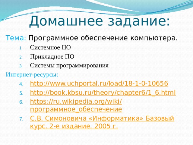 Домашнее задание: Тема: Программное обеспечение компьютера. Системное ПО Прикладное ПО Системы программирования Системное ПО Прикладное ПО Системы программирования Системное ПО Прикладное ПО Системы программирования Интернет-ресурсы: http:// www.uchportal.ru/load/18-1-0-10656 http:// book.kbsu.ru/theory/chapter6/1_6.html https:// ru.wikipedia.org/wiki/ программное_обеспечение С.В. Симоновича «Информатика» Базовый курс. 2-е издание. 2005 г. http:// www.uchportal.ru/load/18-1-0-10656 http:// book.kbsu.ru/theory/chapter6/1_6.html https:// ru.wikipedia.org/wiki/ программное_обеспечение С.В. Симоновича «Информатика» Базовый курс. 2-е издание. 2005 г. http:// www.uchportal.ru/load/18-1-0-10656 http:// book.kbsu.ru/theory/chapter6/1_6.html https:// ru.wikipedia.org/wiki/ программное_обеспечение С.В. Симоновича «Информатика» Базовый курс. 2-е издание. 2005 г. 
