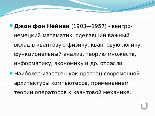 Джон фон Не́йман  (1903—1957) - венгро-немецкий математик, сделавший важный вклад в квантовую физику, квантовую логику, функциональный анализ, теорию множеств, информатику, экономику и др. отрасли. Наиболее известен как праотец современной архитектуры компьютеров, применением теории операторов к квантовой механике. 