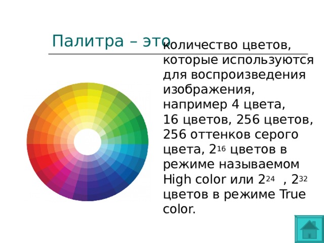Палитра – это количество цветов, которые используются для воспроизведения изображения, например 4 цвета, 16 цветов, 256 цветов, 256 оттенков серого цвета, 2 16  цветов в режиме называемом High color или 2 24   , 2 32 цветов в режиме True color. 