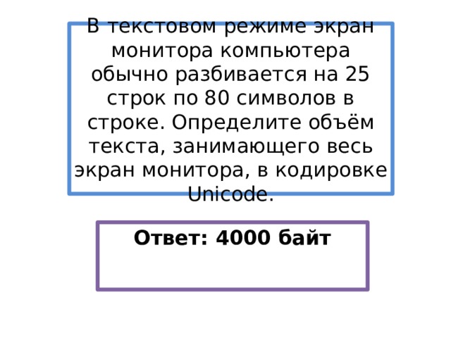 В текстовом режиме экран монитора компьютера обычно разбивается на 25 строк по 80 символов в строке. Определите объём текста, занимающего весь экран монитора, в кодировке Unicode. Ответ: 4000 байт 