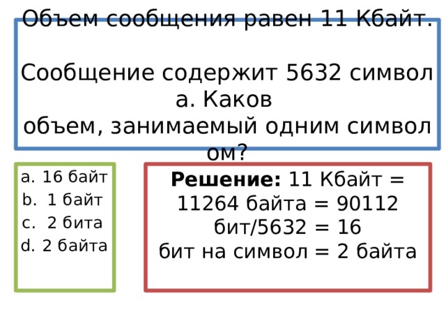 Объем сообщения равен 11 Кбайт.   Сообщение содержит 5632 символа. Каков   объем, занимаемый одним символом? Решение:  11 Кбайт = 11264 байта = 90112 бит/5632 = 16 бит на символ = 2 байта 16 байт 1 байт 2 бита 2 байта 