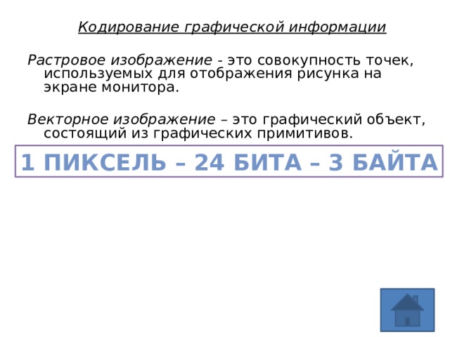 Кодирование графической информации  Растровое изображение - это совокупность точек, используемых для отображения рисунка на экране монитора. Векторное изображение – это графический объект, состоящий из графических примитивов.  1 пиксель – 24 бита – 3 байта 