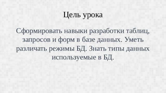 Цель урока Сформировать навыки разработки таблиц, запросов и форм в базе данных. Уметь различать режимы БД. Знать типы данных используемые в БД. 