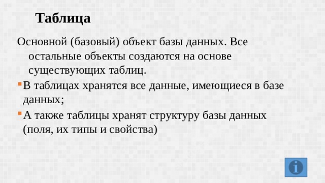 Таблица  Основной (базовый) объект базы данных. Все остальные объекты создаются на основе существующих таблиц. В таблицах хранятся все данные, имеющиеся в базе данных; А также таблицы хранят структуру базы данных (поля, их типы и свойства) В таблицах хранятся все данные, имеющиеся в базе данных; А также таблицы хранят структуру базы данных (поля, их типы и свойства) 