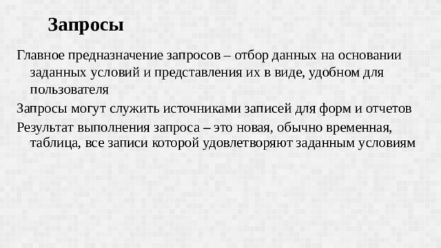 Запросы Главное предназначение запросов – отбор данных на основании заданных условий и представления их в виде, удобном для пользователя Запросы могут служить источниками записей для форм и отчетов Результат выполнения запроса – это новая, обычно временная, таблица, все записи которой удовлетворяют заданным условиям 