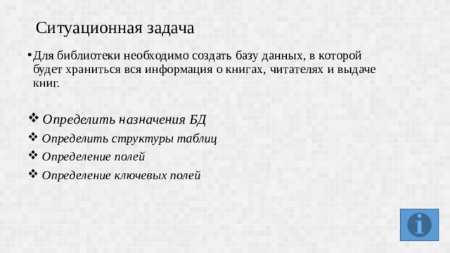 Ситуационная задача Для библиотеки необходимо создать базу данных, в которой будет храниться вся информация о книгах, читателях и выдаче книг.  Определить назначения БД Определить структуры таблиц Определение полей Определение ключевых полей 