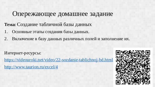 Опережающее домашнее задание Тема: Создание табличной базы данных Основные этапы создания базы данных. Включение в базу данных различных полей и заполнение их. Интернет-ресурсы: https:// videouroki.net/video/22-sozdanie-tablichnoj-bd.html http:// www.taurion.ru/excel/4 