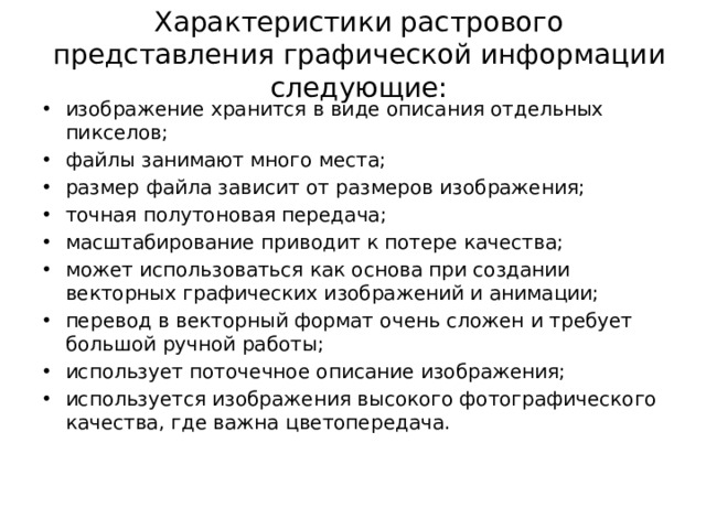 Характеристики растрового представления графической информации следующие: изображение хранится в виде описания отдельных пикселов; файлы занимают много места; размер файла зависит от размеров изображения; точная полутоновая передача; масштабирование приводит к потере качества; может использоваться как основа при создании векторных графических изображений и анимации; перевод в векторный формат очень сложен и требует большой ручной работы; использует поточечное описание изображения; используется изображения высокого фотографического качества, где важна цветопередача. 