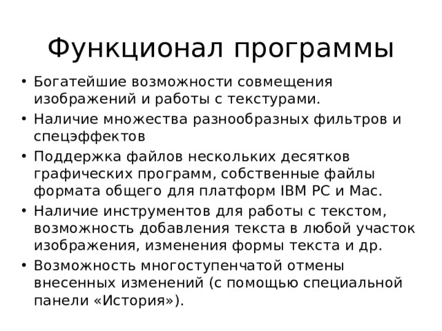 Функционал программы Богатейшие возможности совмещения изображений и работы с текстурами. Наличие множества разнообразных фильтров и спецэффектов Поддержка файлов нескольких десятков графических программ, собственные файлы формата общего для платформ IBM PC и Mac. Наличие инструментов для работы с текстом, возможность добавления текста в любой участок изображения, изменения формы текста и др. Возможность многоступенчатой отмены внесенных изменений (с помощью специальной панели «История»). 