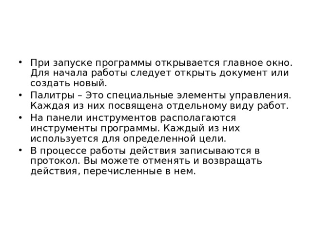 При запуске программы открывается главное окно. Для начала работы следует открыть документ или создать новый. Палитры – Это специальные элементы управления. Каждая из них посвящена отдельному виду работ. На панели инструментов располагаются инструменты программы. Каждый из них используется для определенной цели. В процессе работы действия записываются в протокол. Вы можете отменять и возвращать действия, перечисленные в нем. 
