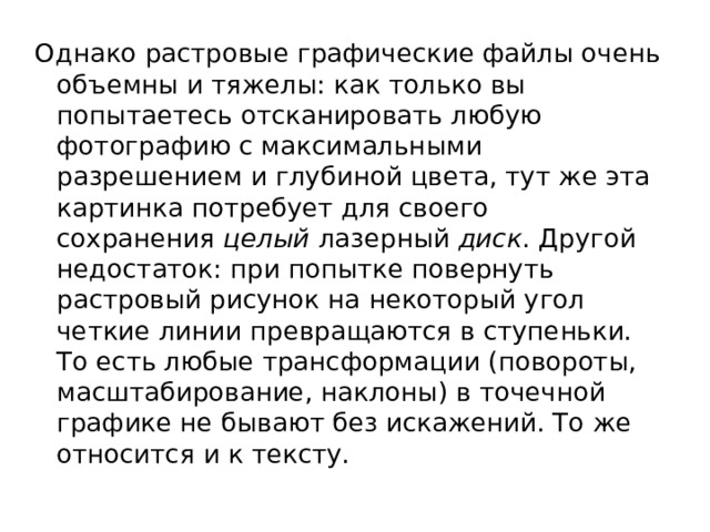 Однако растровые графические файлы очень объемны и тяжелы: как только вы попытаетесь отсканировать любую фотографию с максимальными разрешением и глубиной цвета, тут же эта картинка потребует для своего сохранения  целый  лазерный  диск . Другой недостаток: при попытке повернуть растровый рисунок на некоторый угол четкие линии превращаются в ступеньки. То есть любые трансформации (повороты, масштабирование, наклоны) в точечной графике не бывают без искажений. То же относится и к тексту. 