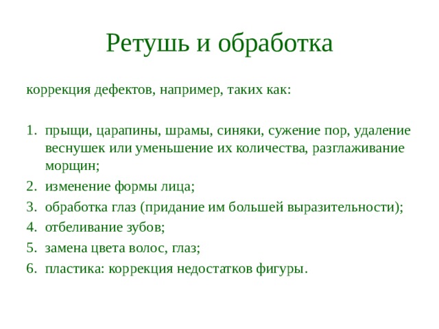 Ретушь и обработка коррекция дефектов, например, таких как: прыщи, царапины, шрамы, синяки, сужение пор, удаление веснушек или уменьшение их количества, разглаживание морщин; изменение формы лица; обработка глаз (придание им большей выразительности); отбеливание зубов; замена цвета волос, глаз; пластика: коррекция недостатков фигуры.   