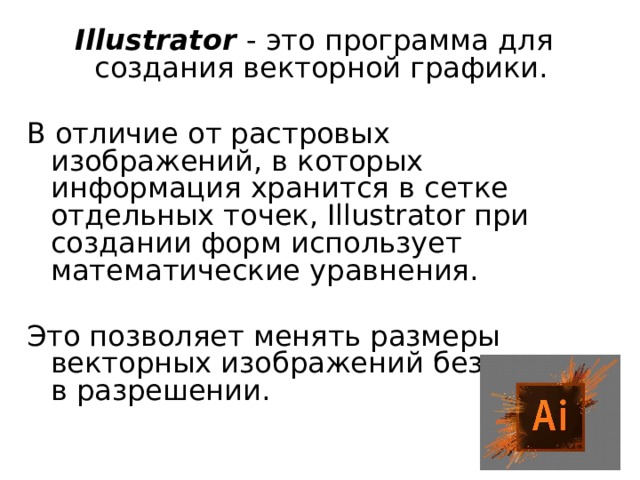 Illustrator - это программа для создания векторной графики. В отличие от растровых изображений, в которых информация хранится в сетке отдельных точек, Illustrator при создании форм использует математические уравнения. Это позволяет менять размеры векторных изображений без потерь в разрешении. 