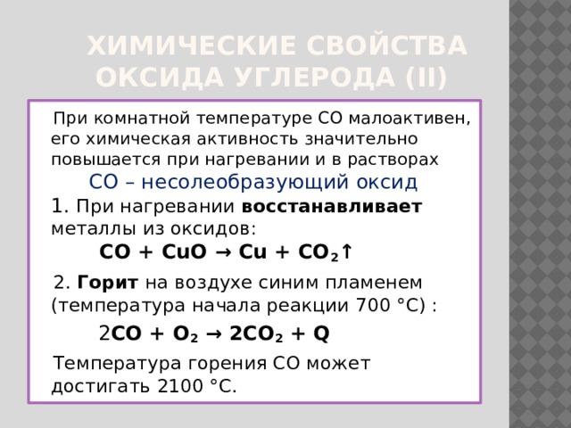  Химические свойства  оксида углерода (II)  При комнатной температуре CO малоактивен, его химическая активность значительно повышается при нагревании и в растворах  CO – несолеобразующий оксид  1. При нагревании восстанавливает металлы из оксидов:  CO + CuO → Cu + CO 2 ↑  2. Горит на воздухе синим пламенем (температура начала реакции 700 °C) :  2 CO + O 2 → 2CO 2 + Q  Температура горения CO может достигать 2100 °C. 