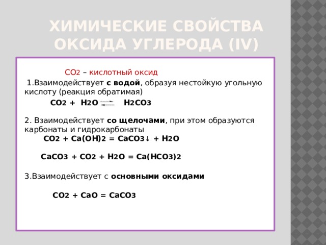  Химические свойства  оксида углерода (IV)  CO 2  – кислотный оксид  1.Взаимодействует с водой , образуя нестойкую угольную кислоту (реакция обратимая)  CO 2 + H 2 O  H 2 CO 3    2. Взаимодействует со щелочами , при этом образуются карбонаты и гидрокарбонаты   CO 2 + Ca(OH) 2 = CaCO 3 ↓ + H 2 O    CaCO 3 + CO 2 + H 2 O = Ca ( HCO 3 ) 2  3.Взаимодействует с основными оксидами    CO 2 + CaO = CaCO 3   