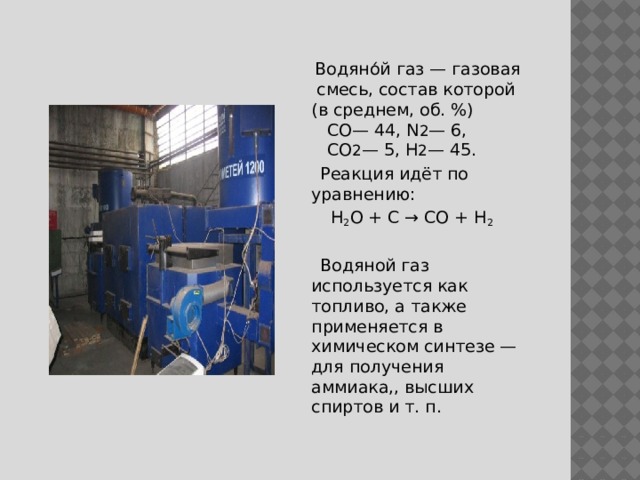  Водяно́й газ — газовая смесь, состав которой (в среднем, об. %)  СО— 44, N 2 — 6,  CO 2 — 5, H 2 — 45.  Реакция идёт по уравнению:  H 2 O + C → CO + H 2   Водяной газ используется как топливо, а также применяется в химическом синтезе — для получения аммиака,, высших спиртов и т. п. 