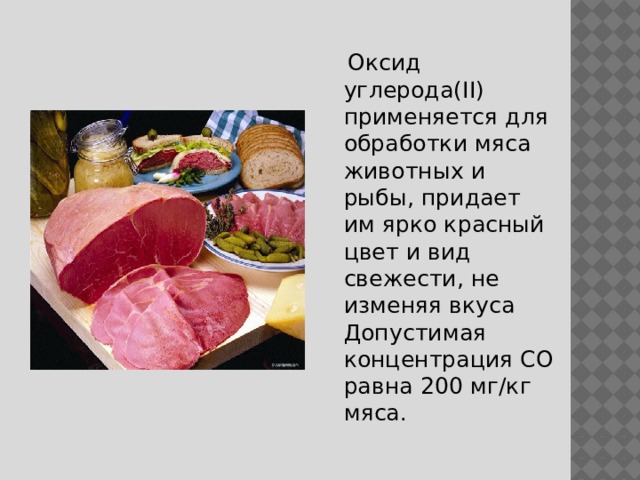  Оксид углерода(II) применяется для обработки мяса животных и рыбы, придает им ярко красный цвет и вид свежести, не изменяя вкуса  Допустимая концентрация CO равна 200 мг/кг мяса. 
