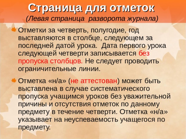  Страница для отметок   (Левая страница разворота журнала) Отметки за четверть, полугодие, год выставляются в столбце, следующем за последней датой урока. Дата первого урока следующей четверти записывается без пропуска столбцов. Не следует проводить ограничительные линии. Отметка «н/а» ( не аттестован ) может быть выставлена в случае систематического пропуска учащимся уроков без уважительной причины и отсутствия отметок по данному предмету в течение четверти. Отметка «н/а» указывает на неуспеваемость учащегося по предмету. 
