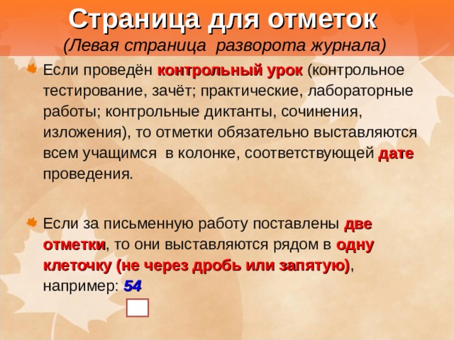  Страница для отметок   (Левая страница разворота журнала) Если проведён контрольный урок  (контрольное тестирование, зачёт; практические, лабораторные работы; контрольные диктанты, сочинения, изложения), то отметки обязательно выставляются всем учащимся в колонке, соответствующей дате проведения. Если за письменную работу поставлены две отметки , то они выставляются рядом в одну клеточку (не через дробь или запятую) , например: 54 