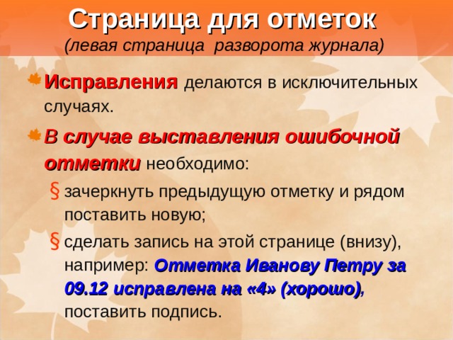  Страница для отметок   (левая страница разворота журнала) Исправления  делаются в исключительных случаях. В случае выставления ошибочной отметки  необходимо: зачеркнуть предыдущую отметку и рядом поставить новую; сделать запись на этой странице (внизу), например: Отметка Иванову Петру за 09.12 исправлена на «4» (хорошо) ,  поставить подпись. зачеркнуть предыдущую отметку и рядом поставить новую; сделать запись на этой странице (внизу), например: Отметка Иванову Петру за 09.12 исправлена на «4» (хорошо) ,  поставить подпись. 