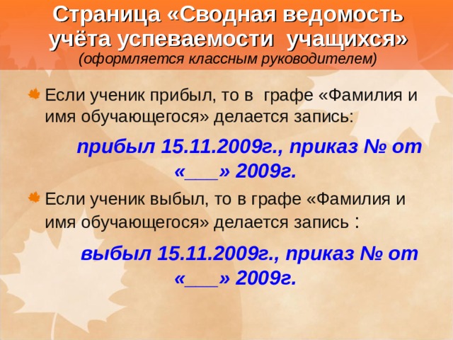  Страница «Сводная ведомость учёта успеваемости учащихся»  (оформляется классным руководителем) Если ученик прибыл, то в графе «Фамилия и имя обучающегося» делается запись:   прибыл 15.11.2009г., приказ № от «___» 2009г. Если ученик выбыл, то в графе «Фамилия и имя обучающегося» делается запись :    выбыл 15.11.2009г., приказ № от «___» 2009г. 