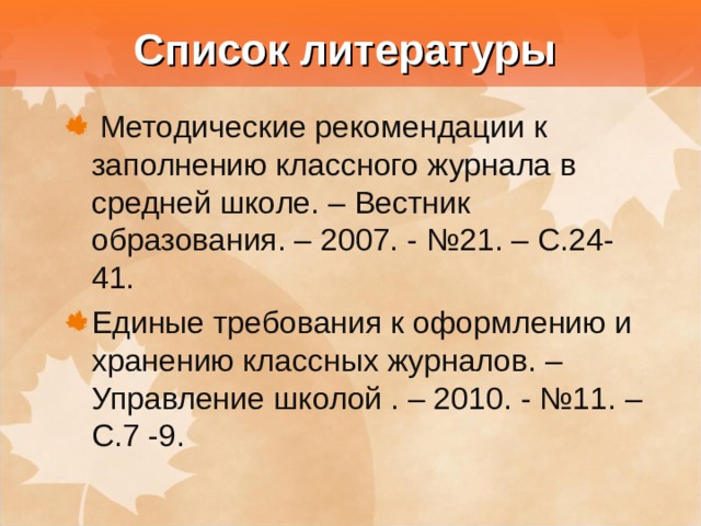  Список литературы  Методические рекомендации к заполнению классного журнала в средней школе. – Вестник образования. – 2007. - №21. – С.24-41. Единые требования к оформлению и хранению классных журналов. – Управление школой . – 2010. - №11. – С.7 -9. 