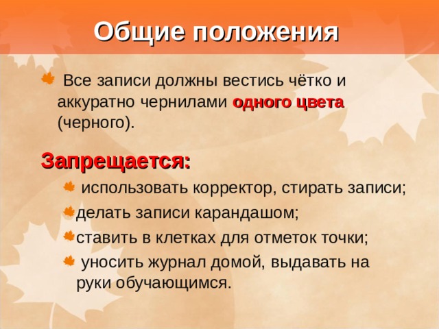  Общие положения  Все записи должны вестись чётко и аккуратно чернилами одного цвета  (черного). Запрещается:  использовать корректор, стирать записи; делать записи карандашом; ставить в клетках для отметок точки;  уносить журнал домой, выдавать на руки обучающимся.  использовать корректор, стирать записи; делать записи карандашом; ставить в клетках для отметок точки;  уносить журнал домой, выдавать на руки обучающимся. 