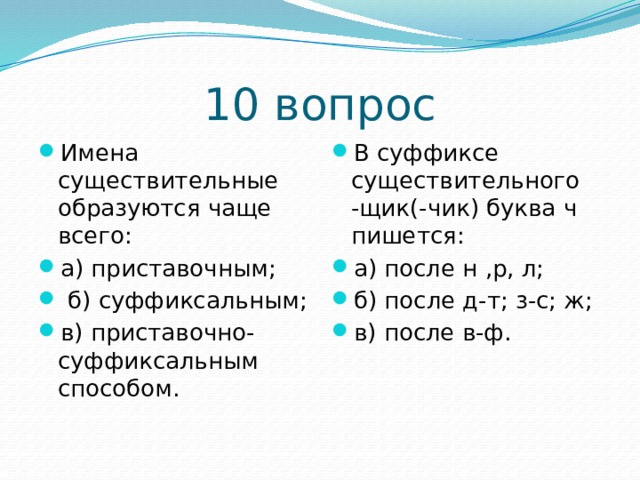 10 вопрос Имена существительные образуются чаще всего: а) приставочным;   б) суффиксальным; в) приставочно-суффиксальным способом. В суффиксе существительного -щик(-чик) буква ч пишется: а) после н ,р, л; б) после д-т; з-с; ж; в) после в-ф. 