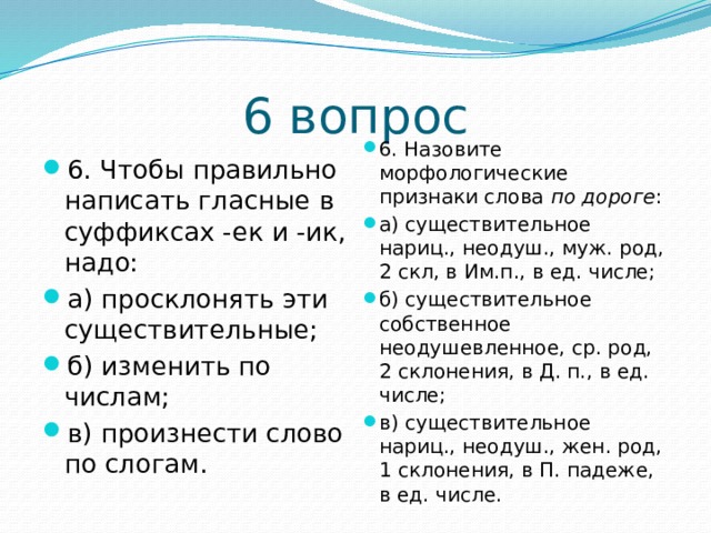 6 вопрос 6. Назовите морфологические признаки слова по дороге : а) существительное нариц., неодуш., муж. род, 2 скл, в Им.п., в ед. числе; б) существительное собственное неодушевленное, ср. род, 2 склонения, в Д. п., в ед. числе; в) существительное нариц., неодуш., жен. род, 1 склонения, в П. падеже, в ед. числе. 6. Чтобы правильно написать гласные в суффиксах -ек и -ик, надо: а) просклонять эти существительные; б) изменить по числам; в) произнести слово по слогам. 