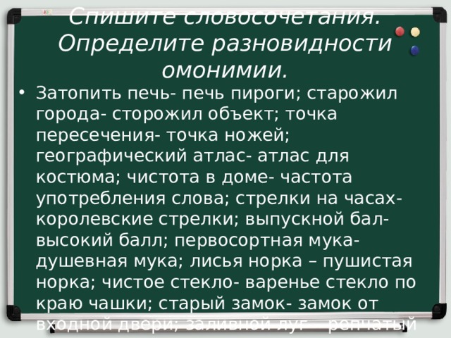 Спишите словосочетания. Определите разновидности омонимии. Затопить печь- печь пироги; старожил города- сторожил объект; точка пересечения- точка ножей; географический атлас- атлас для костюма; чистота в доме- частота употребления слова; стрелки на часах- королевские стрелки; выпускной бал- высокий балл; первосортная мука- душевная мука; лисья норка – пушистая норка; чистое стекло- варенье стекло по краю чашки; старый замок- замок от входной двери; заливной луг – репчатый лук. 