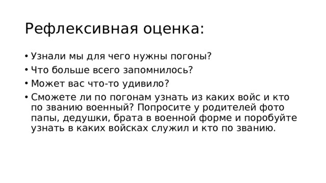 Рефлексивная оценка: Узнали мы для чего нужны погоны? Что больше всего запомнилось? Может вас что-то удивило? Сможете ли по погонам узнать из каких войс и кто по званию военный? Попросите у родителей фото папы, дедушки, брата в военной форме и поробуйте узнать в каких войсках служил и кто по званию. 