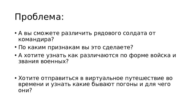 Проблема: А вы сможете различить рядового солдата от командира? По каким признакам вы это сделаете? А хотите узнать как различаются по форме войска и звания военных? Хотите отправиться в виртуальное путешествие во времени и узнать какие бывают погоны и для чего они? 